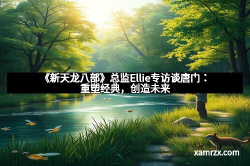 《新天龙八部》总监Ellie专访谈唐门：重塑经典，创造未来